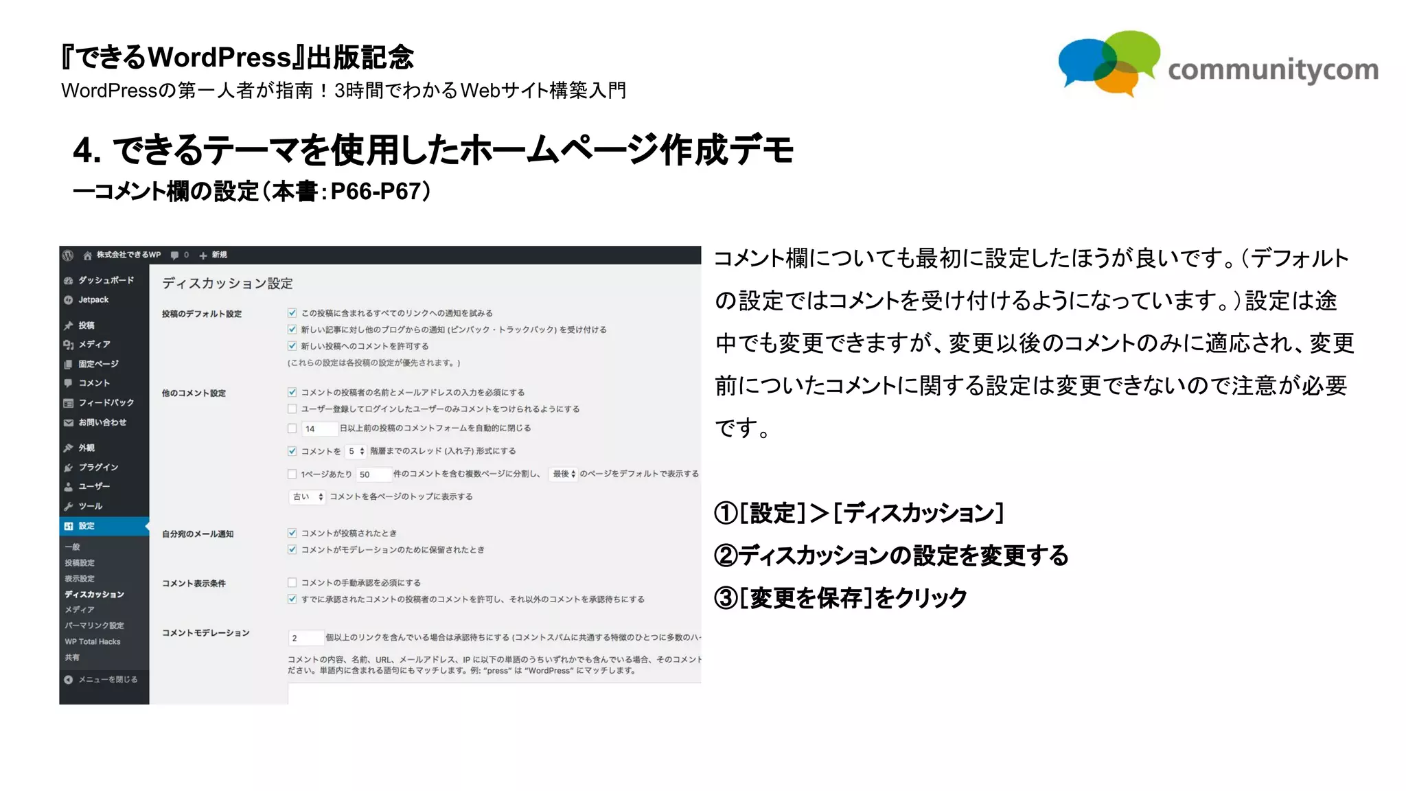 『できるWordPress』出版記念
WordPressの第一人者が指南！3時間でわかるWebサイト構築入門
コメント欄についても最初に設定したほうが良いです。（デフォルト
の設定ではコメントを受け付けるようになっています。）設定は途
中でも変更できますが、変更以後のコメントのみに適応され、変更
前についたコメントに関する設定は変更できないので注意が必要
です。
①［設定］＞［ディスカッション］
②ディスカッションの設定を変更する
③［変更を保存］をクリック
4. できるテーマを使用したホームページ作成デモ
ーコメント欄の設定（本書：P66-P67）
 