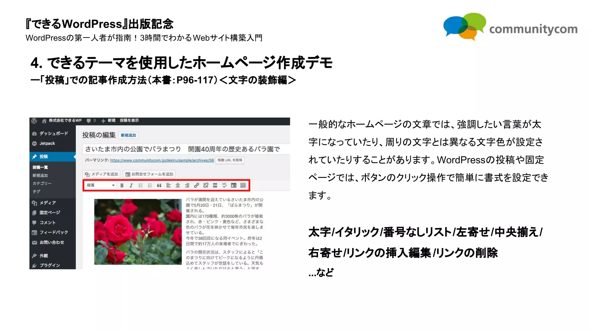 『できるWordPress』出版記念
WordPressの第一人者が指南！3時間でわかるWebサイト構築入門
一般的なホームページの文章では、強調したい言葉が太
字になっていたり、周りの文字とは異なる文字色が設定さ
れていたりすることがあります。WordPressの投稿や固定
ページでは、ボタンのクリック操作で簡単に書式を設定でき
ます。
太字/イタリック/番号なしリスト/左寄せ/中央揃え/
右寄せ/リンクの挿入編集/リンクの削除
...など
4. できるテーマを使用したホームページ作成デモ
ー「投稿」での記事作成方法（本書：P96-117）＜文字の装飾編＞
 