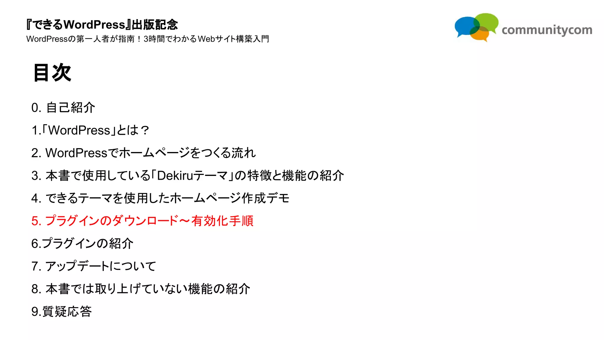 『できるWordPress』出版記念
WordPressの第一人者が指南！3時間でわかるWebサイト構築入門
0. 自己紹介
1.「WordPress」とは？
2. WordPressでホームページをつくる流れ
3. 本書で使用している「Dekiruテーマ」の特徴と機能の紹介
4. できるテーマを使用したホームページ作成デモ
5. プラグインのダウンロード〜有効化手順
6.プラグインの紹介
7. アップデートについて
8. 本書では取り上げていない機能の紹介
9.質疑応答
目次
 