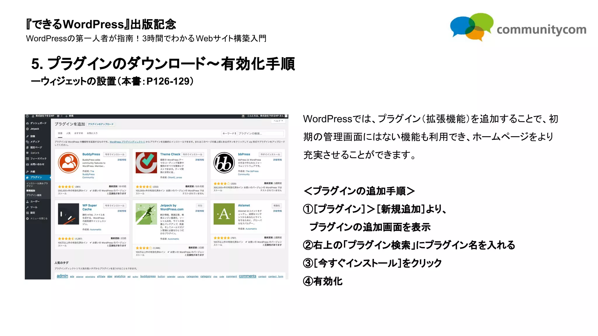 『できるWordPress』出版記念
WordPressの第一人者が指南！3時間でわかるWebサイト構築入門
WordPressでは、プラグイン（拡張機能）を追加することで、初
期の管理画面にはない機能も利用でき、ホームページをより
充実させることができます。
＜プラグインの追加手順＞
①［プラグイン］＞［新規追加］より、
　プラグインの追加画面を表示
②右上の「プラグイン検索」にプラグイン名を入れる
③［今すぐインストール］をクリック
④有効化
5. プラグインのダウンロード〜有効化手順
ーウィジェットの設置（本書：P126-129）
 