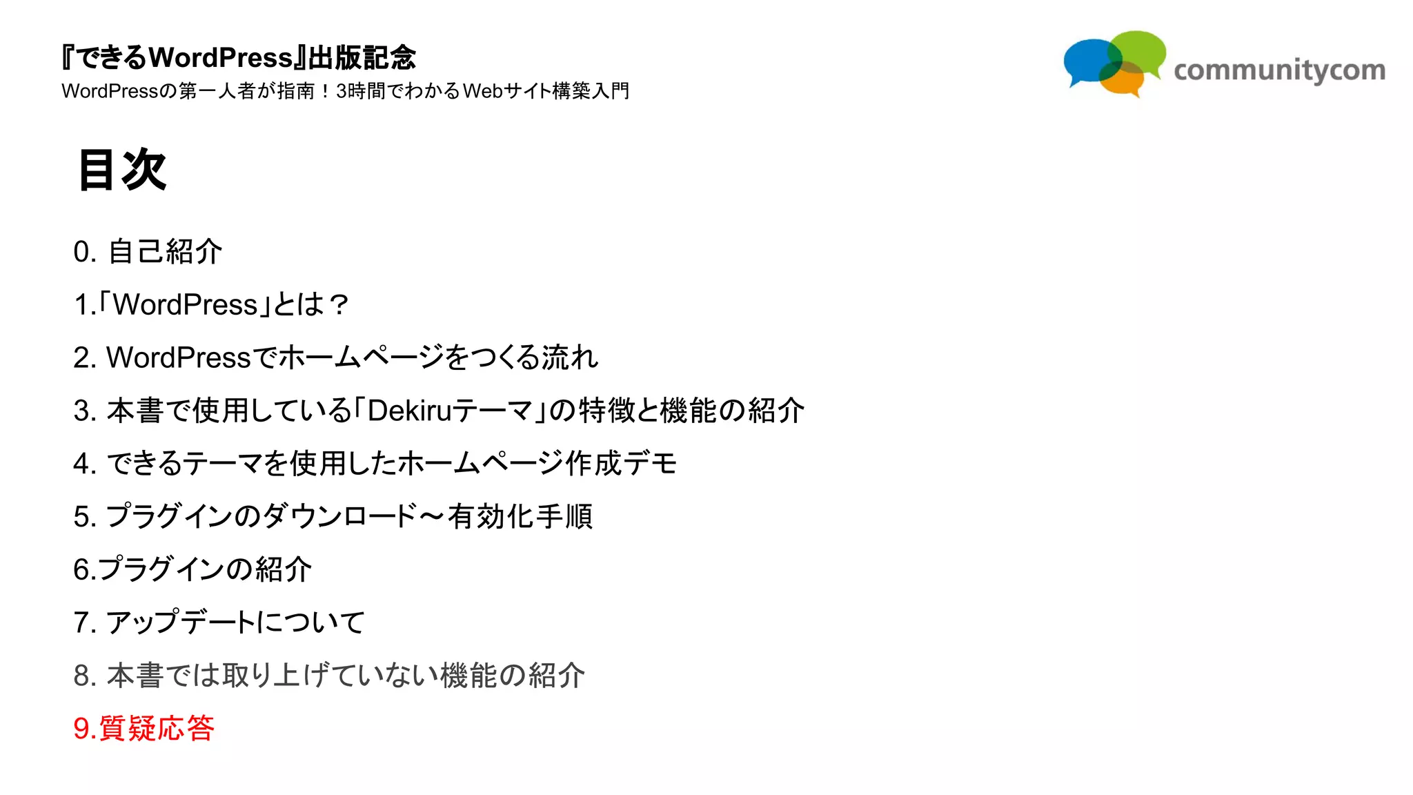 『できるWordPress』出版記念
WordPressの第一人者が指南！3時間でわかるWebサイト構築入門
0. 自己紹介
1.「WordPress」とは？
2. WordPressでホームページをつくる流れ
3. 本書で使用している「Dekiruテーマ」の特徴と機能の紹介
4. できるテーマを使用したホームページ作成デモ
5. プラグインのダウンロード〜有効化手順
6.プラグインの紹介
7. アップデートについて
8. 本書では取り上げていない機能の紹介
9.質疑応答
目次
 