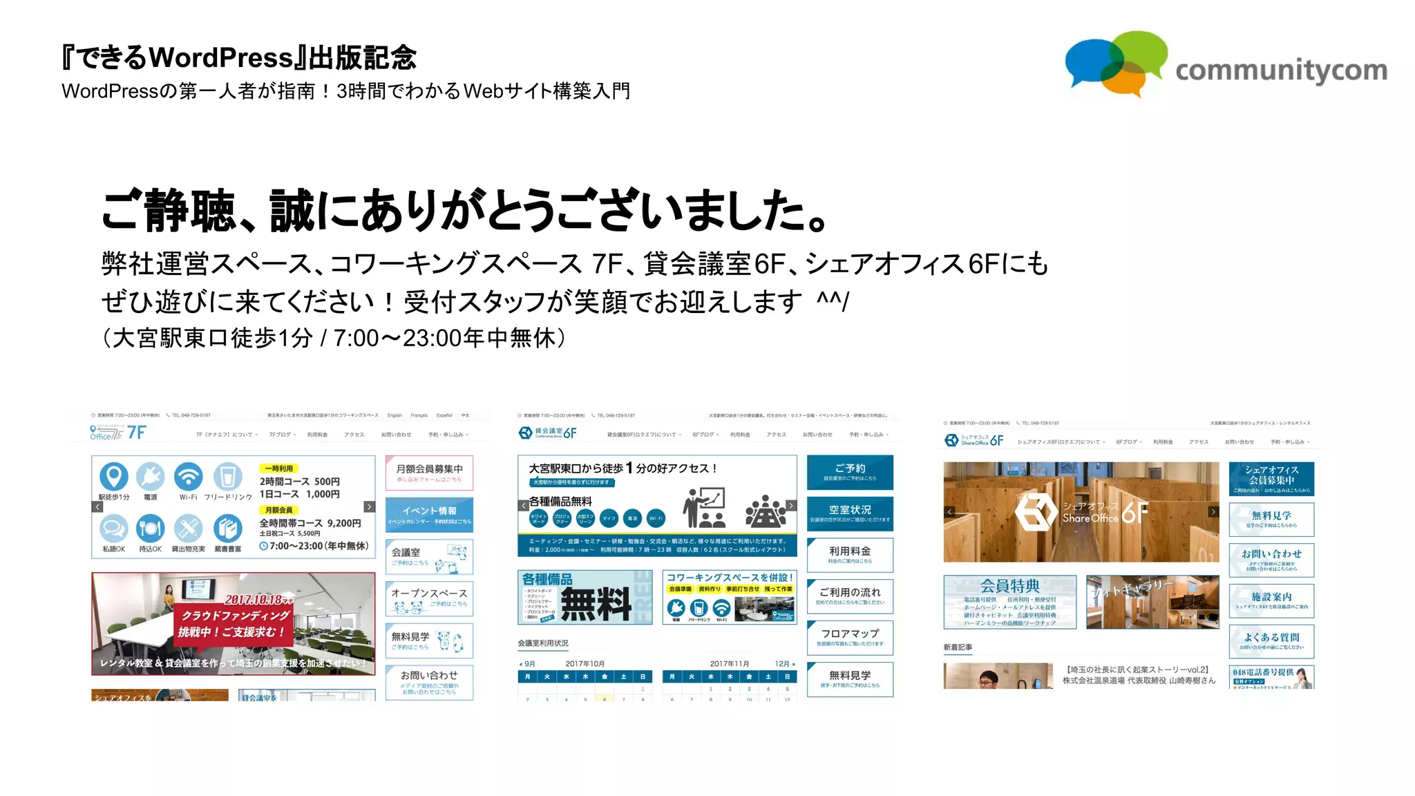 『できるWordPress』出版記念
WordPressの第一人者が指南！3時間でわかるWebサイト構築入門
ご静聴、誠にありがとうございました。
弊社運営スペース、コワーキングスペース 7F、貸会議室6F、シェアオフィス6Fにも
ぜひ遊びに来てください！受付スタッフが笑顔でお迎えします ^^/
（大宮駅東口徒歩1分 / 7:00〜23:00年中無休）
 