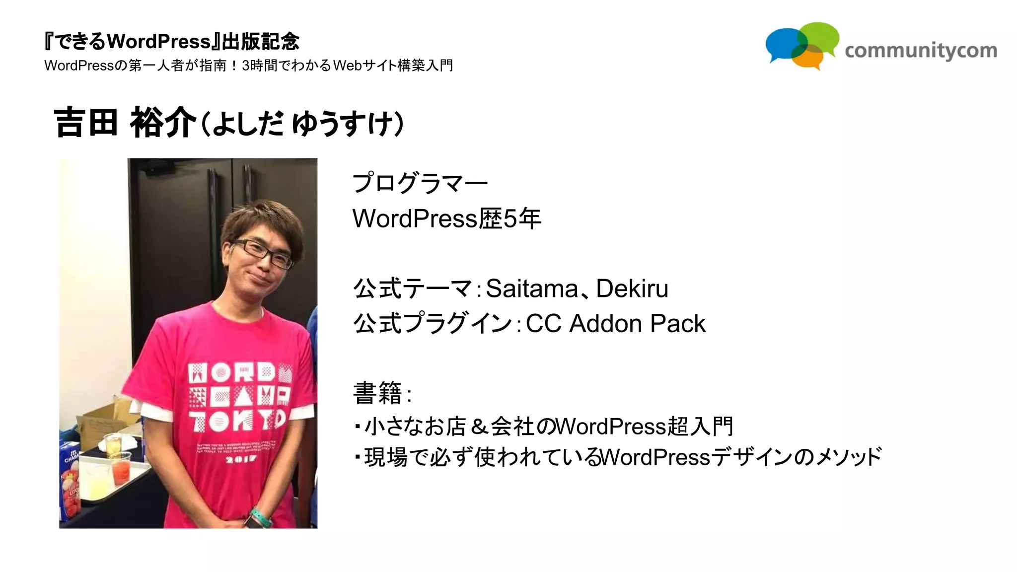 『できるWordPress』出版記念
WordPressの第一人者が指南！3時間でわかるWebサイト構築入門
プログラマー
WordPress歴5年
公式テーマ：Saitama、Dekiru
公式プラグイン：CC Addon Pack
書籍：
・小さなお店＆会社のWordPress超入門
・現場で必ず使われているWordPressデザインのメソッド
吉田 裕介（よしだ ゆうすけ）
 