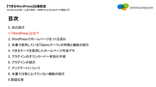 『できるWordPress』出版記念
WordPressの第一人者が指南！3時間でわかるWebサイト構築入門
0. 自己紹介
1.「WordPress」とは？
2. WordPressでホームページをつくる流れ
3. 本書で使用している「Dekiruテーマ」の特徴と機能の紹介
4. できるテーマを使用したホームページ作成デモ
5. プラグインのダウンロード〜有効化手順
6. プラグインの紹介
7. アップデートについて
8. 本書では取り上げていない機能の紹介
9.質疑応答
目次
 