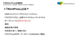 『できるWordPress』出版記念
WordPressの第一人者が指南！3時間でわかるWebサイト構築入門
・CMS（コンテンツ・マネジメント・システム）
・ブログだけでなく、企業サイトやコミュニティサイトも
・オープンソース（GPLライセンス）
・無料
・機能拡張が柔軟
・利用者が多い、情報が多い
・プログラムはPHP、データベースはMySQLで構成
1.「WordPress」とは？
 
