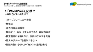 『できるWordPress』出版記念
WordPressの第一人者が指南！3時間でわかるWebサイト構築入門
→オープンソースの一形態
・無保証
・著作権表示の保持
・無料でソースコードを入手できる、再配布自由
・特定製品に依存しない、技術的な中立を保持
・個人やグループを差別できない
・再配布物にもGPLライセンスが適用される
1.「WordPress」とは？
ーGPLライセンスとは？
 