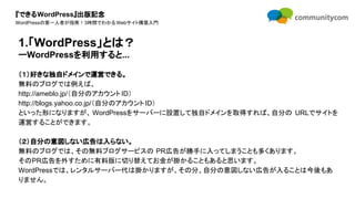 『できるWordPress』出版記念
WordPressの第一人者が指南！3時間でわかるWebサイト構築入門
（１）好きな独自ドメインで運営できる。
無料のブログでは例えば、
http://ameblo.jp/（自分のアカウントID）
http://blogs.yahoo.co.jp/（自分のアカウントID）
といった形になりますが、 WordPressをサーバーに設置して独自ドメインを取得すれば、自分の URLでサイトを
運営することができます。
（２）自分の意図しない広告は入らない。
無料のブログでは、その無料ブログサービスの PR広告が勝手に入ってしまうことも多くあります。
そのPR広告を外すために有料版に切り替えてお金が掛かることもあると思います。
WordPressでは、レンタルサーバー代は掛かりますが、その分、自分の意図しない広告が入ることは今後もあ
りません。
1.「WordPress」とは？
ーWordPressを利用すると...
 