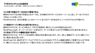 『できるWordPress』出版記念
WordPressの第一人者が指南！3時間でわかるWebサイト構築入門
（３）文章や写真のデータを自分で管理できる。
無料のブログでは文章や写真などのデータは、その無料ブログサービスのサーバー上にあり、データにアクセス
できないことが多いです。
WordPressでは、自分の管理しているサーバーに全てのデータがあるので、いつでもアクセスが可能です。
（４）突然のサービス停止の心配がありません。
無料のブログでは、サービス停止で、ブログが強制的に無くなってしまう可能性もあります。
WordPress.orgは、サーバーインストール型なので、サービス停止によるブログ閉鎖などの心配がありません。
（５）自由にデザインや機能を追加できます。
無料のブログでは、デザインできる箇所に制約がある場合もあります。また、欲しい機能がサービスに備わってい
ない場合もあると思います。
WordPressでは、後述する「テーマ」と「プラグイン」により自由にデザインと機能を選択して設置することができま
す。慣れている人は、自分のイメージ通りに作ることもできるので、カスタマイズの柔軟性がとても高いです。
 