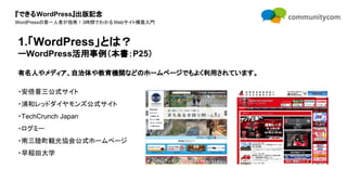 『できるWordPress』出版記念
WordPressの第一人者が指南！3時間でわかるWebサイト構築入門
有名人やメディア、自治体や教育機関などのホームページでもよく利用されています。
・安倍晋三公式サイト
・浦和レッドダイヤモンズ公式サイト
・TechCrunch Japan
・ログミー
・南三陸町観光協会公式ホームページ
・早稲田大学
1.「WordPress」とは？
ーWordPress活用事例（本書：P25）
 