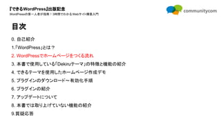 『できるWordPress』出版記念
WordPressの第一人者が指南！3時間でわかるWebサイト構築入門
0. 自己紹介
1.「WordPress」とは？
2. WordPressでホームページをつくる流れ
3. 本書で使用している「Dekiruテーマ」の特徴と機能の紹介
4. できるテーマを使用したホームページ作成デモ
5. プラグインのダウンロード〜有効化手順
6. プラグインの紹介
7. アップデートについて
8. 本書では取り上げていない機能の紹介
9.質疑応答
目次
 