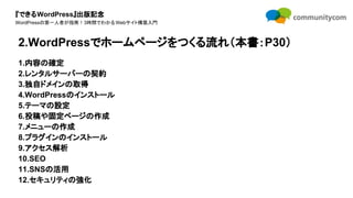 『できるWordPress』出版記念
WordPressの第一人者が指南！3時間でわかるWebサイト構築入門
1.内容の確定
2.レンタルサーバーの契約
3.独自ドメインの取得
4.WordPressのインストール
5.テーマの設定
6.投稿や固定ページの作成
7.メニューの作成
8.プラグインのインストール
9.アクセス解析
10.SEO
11.SNSの活用
12.セキュリティの強化
2.WordPressでホームページをつくる流れ（本書：P30）
 