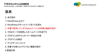 『できるWordPress』出版記念
WordPressの第一人者が指南！3時間でわかるWebサイト構築入門
0. 自己紹介
1.「WordPress」とは？
2. WordPressでホームページをつくる流れ
3. 本書で使用している「Dekiruテーマ」の特徴と機能の紹介
4. できるテーマを使用したホームページ作成デモ
5. プラグインのダウンロード〜有効化手順
6. プラグインの紹介
7. アップデートについて
8. 本書では取り上げていない機能の紹介
9.質疑応答
目次
 