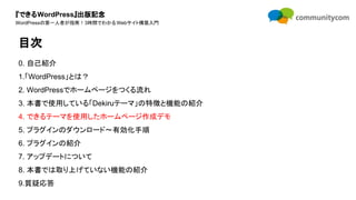『できるWordPress』出版記念
WordPressの第一人者が指南！3時間でわかるWebサイト構築入門
0. 自己紹介
1.「WordPress」とは？
2. WordPressでホームページをつくる流れ
3. 本書で使用している「Dekiruテーマ」の特徴と機能の紹介
4. できるテーマを使用したホームページ作成デモ
5. プラグインのダウンロード〜有効化手順
6. プラグインの紹介
7. アップデートについて
8. 本書では取り上げていない機能の紹介
9.質疑応答
目次
 