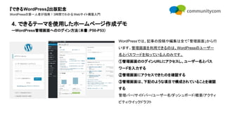 『できるWordPress』出版記念
WordPressの第一人者が指南！3時間でわかるWebサイト構築入門
WordPressでは、記事の投稿や編集は全て「管理画面」から行
います。管理画面を利用できるのは、WordPressのユーザー
名とパスワードを知っている人のみです。
①管理画面のログインURLにアクセスし、ユーザー名とパス
ワードを入力する
②管理画面にアクセスできたのを確認する
③管理画面は、下記のような項目で構成されていることを確認
する
管理バー/サイドバー/ユーザー名/ダッシュボード/概要/アクティ
ビティ/クイックドラフト
4. できるテーマを使用したホームページ作成デモ
ーWordPress管理画面へのログイン方法（本書：P50-P53）
 