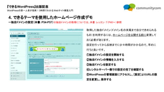 『できるWordPress』出版記念
WordPressの第一人者が指南！3時間でわかるWebサイト構築入門
取得した独自ドメイン（ドメイン名の末尾まで自分できめられる
もの）を利用するには、ホームページを公開する前に変更して
おく必要があります。
設定を行ってから反映までに少々時間がかかるので、早めに
行うと良いです。
①独自ドメインの設定を開始する
②独自ドメインの情報を入力する
③独自ドメインを設定する
④レンタルサーバー側での設定の完了を確認する
⑤WordPressの管理画面にアクセスし、［設定］よりURLの設
定を変更し、保存する
4. できるテーマを使用したホームページ作成デモ
ー独自ドメインの設定（本書：P54-P57）※独自ドメインの取得については、本書：レッスン 7（P40〜）参照
 
