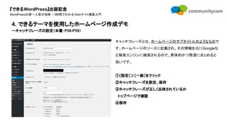 『できるWordPress』出版記念
WordPressの第一人者が指南！3時間でわかるWebサイト構築入門
キャッチフレーズとは、ホームページのサブタイトルのようなもので
す。ホームページのソースに記載され、その情報を元にGoogleな
ど検索エンジンに検索されるので、具体的かつ簡潔にまとめると
良いです。
①［設定］＞［一般］をクリック
②キャッチフレーズを設定、保存
③キャッチフレーズが正しく反映されているか
　トップページで確認
④保存
4. できるテーマを使用したホームページ作成デモ
ーキャッチフレーズの設定（本書：P58-P59）
 
