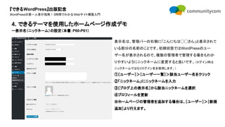 『できるWordPress』出版記念
WordPressの第一人者が指南！3時間でわかるWebサイト構築入門
表示名は、管理バーの右側に「こんにちは◯◯さん」と表示されて
いる部分の名前のことです。初期状態ではWordPressのユー
ザー名が表示されるので、複数の管理者で管理する場合もわか
りやすいようにニックネームに変更すると良いです。（ログイン時は
ニックネームではなくログイン名を使用します。）
①［ユーザー］＞［ユーザー一覧］＞該当ユーザー名をクリック
②「ニックネーム」にニックネームを入力
③［ブログ上の表示名］から該当ニックネームを選択
④プロフィールを更新
※ホームページの管理者を追加する場合は、［ユーザー］＞［新規
追加］より行えます。
4. できるテーマを使用したホームページ作成デモ
ー表示名（ニックネーム）の設定（本書：P60-P61）
 