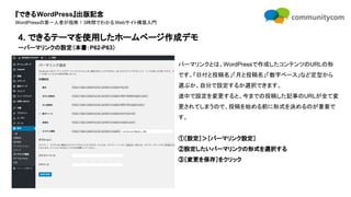 『できるWordPress』出版記念
WordPressの第一人者が指南！3時間でわかるWebサイト構築入門
パーマリンクとは、WordPressで作成したコンテンツのURLの形
です。「日付と投稿名」「月と投稿名」「数字ベース」など定型から
選ぶか、自分で設定するか選択できます。
途中で設定を変更すると、今までの投稿した記事のURLが全て変
更されてしまうので、投稿を始める前に形式を決めるのが重要で
す。
①［設定］＞［パーマリンク設定］
②設定したいパーマリンクの形式を選択する
③［変更を保存］をクリック
4. できるテーマを使用したホームページ作成デモ
ーパーマリンクの設定（本書：P62-P63）
 