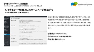 『できるWordPress』出版記念
WordPressの第一人者が指南！3時間でわかるWebサイト構築入門
コメント欄についても最初に設定したほうが良いです。（デフォルト
の設定ではコメントを受け付けるようになっています。）設定は途
中でも変更できますが、変更以後のコメントのみに適応され、変更
前についたコメントに関する設定は変更できないので注意が必要
です。
①［設定］＞［ディスカッション］
②ディスカッションの設定を変更する
③［変更を保存］をクリック
4. できるテーマを使用したホームページ作成デモ
ーコメント欄の設定（本書：P66-P67）
 