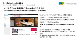 『できるWordPress』出版記念
WordPressの第一人者が指南！3時間でわかるWebサイト構築入門
WordPressには、リアルタイムで「見ため」の変更を確認できる
テーマカスタマイザーという機能が用意されています。
テーマカスタマイザーを使えば、難しいコードを書かなくとも簡易
的なカスタマイズが可能となります。
［外観］＞［カスタマイズ］にて、テーマカスタマイザーの画面を表
示
①［デザイン設定］：サイトロゴの変更、キーカラーの変更
②［サイト基本情報］：サイトタイトル、キャッチフレーズ、ファビコン
の設定
③［追加CSS］：追加でCSSを記述すると、よりオリジナリティのあ
るカスタマイズか可能
4. できるテーマを使用したホームページ作成デモ
ーテーマカスタマイザーを使ったサイトデザインのカスタマイズ（本書：P84-87）
 