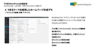 『できるWordPress』出版記念
WordPressの第一人者が指南！3時間でわかるWebサイト構築入門
WordPressでは、サイドバーやフッターなどに設置さ
れる様々な情報をウィジェット（≒ブロック形式）で表
示させることができます。
①［外観］＞［ウィジェット］より、ウィジェットの編集画
面を表示する
②必要なウィジェットを有効化し、不要なウィジェット
を無効化する
③ウィジェットの設定を変更
④ウィジェットの表示を確認
⑤保存
4. できるテーマを使用したホームページ作成デモ
ーウィジェットの設置（本書：P170-173）
 