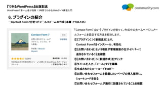『できるWordPress』出版記念
WordPressの第一人者が指南！3時間でわかるWebサイト構築入門
「Contact Form7」というプラグインを使って、作成中のホームページにメー
ルフォームを設定する方法を紹介します。
①［プラグイン］＞［新規追加］より、
　Contact Form7をインストール、有効化
②［お問い合わせ］という項目が管理画面の左サイドバーに
　追加されていることを確認
③［お問い合わせ］＞［新規作成］をクリック
④タイトルを入力、「メール」タブを編集
⑤生成されたショートコードをコピー
⑥お問い合わせフォームを設置したいページの挿入箇所に、
　ショートコードを貼る
⑦お問い合わせフォームが適切に設置されていることを確認
6. プラグインの紹介
ーContact Form7を使ったメールフォームの作成（本書：P130-135）
 