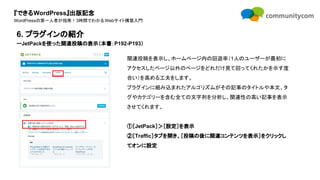 『できるWordPress』出版記念
WordPressの第一人者が指南！3時間でわかるWebサイト構築入門
関連投稿を表示し、ホームページ内の回遊率（1人のユーザーが最初に
アクセスしたページ以外のページをどれだけ見て回ってくれたかを示す度
合い）を高める工夫をします。
プラグインに組み込まれたアルゴリズムがその記事のタイトルや本文、タ
グやカテゴリーを含む全ての文字列を分析し、関連性の高い記事を表示
させてくれます。
①［JetPack］＞［設定］を表示
②［Traffic］タブを開き、［投稿の後に関連コンテンツを表示］をクリックし
てオンに設定
6. プラグインの紹介
ーJetPackを使った関連投稿の表示（本書：P192-P193）
 