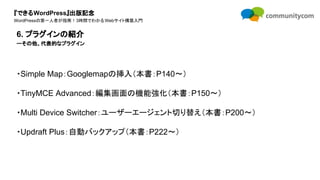 『できるWordPress』出版記念
WordPressの第一人者が指南！3時間でわかるWebサイト構築入門
・Simple Map：Googlemapの挿入（本書：P140〜）
・TinyMCE Advanced：編集画面の機能強化（本書：P150〜）
・Multi Device Switcher：ユーザーエージェント切り替え（本書：P200〜）
・Updraft Plus：自動バックアップ（本書：P222〜）
6. プラグインの紹介
ーその他、代表的なプラグイン
 