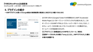 『できるWordPress』出版記念
WordPressの第一人者が指南！3時間でわかるWebサイト構築入門
2015年10月からGoogleとTwitterで共同開発されたAMP（Accelerated
Mobile Pages）というオープンソースプロジェクトが公表されました。この
オープンソースはAMP HTMLというフレームワークをベースとしており、こ
のフレームワークの仕様に沿ってモバイル向けのページを構成すると、
ホームページが高速表示されます。
①［プラグイン］＞［新規追加］よりAMPをインストール、有効化
②記事ページのURLの末尾に「/amp」と入力し、AMPでアクセスした場合
の表示を確認する
6. プラグインの紹介
ーAMPプラグインを使ってGoogle経由の検索結果の高速化に対応する（本書：P202-205）
 
