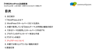 『できるWordPress』出版記念
WordPressの第一人者が指南！3時間でわかるWebサイト構築入門
0. 自己紹介
1.「WordPress」とは？
2. WordPressでホームページをつくる流れ
3. 本書で使用している「Dekiruテーマ」の特徴と機能の紹介
4. できるテーマを使用したホームページ作成デモ
5. プラグインのダウンロード〜有効化手順
6.プラグインの紹介
7. アップデートについて
8. 本書では取り上げていない機能の紹介
9.質疑応答
目次
 