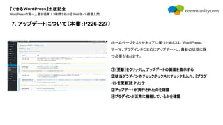 『できるWordPress』出版記念
WordPressの第一人者が指南！3時間でわかるWebサイト構築入門
ホームページをよりセキュアに保つためには、WordPress、
テーマ、プラグインをこまめにアップデートし、最新の状態に保
つ必要があります。
①［更新］をクリックし、アップデートの画面を表示する
②該当プラグインのチェックボックスにチェックを入れ、［プラグ
インを更新］をクリック
③アップデートが実行されたのを確認
④プラグインが正常に機能しているかを確認
7. アップデートについて（本書：P226-227）
 
