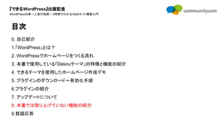 『できるWordPress』出版記念
WordPressの第一人者が指南！3時間でわかるWebサイト構築入門
0. 自己紹介
1.「WordPress」とは？
2. WordPressでホームページをつくる流れ
3. 本書で使用している「Dekiruテーマ」の特徴と機能の紹介
4. できるテーマを使用したホームページ作成デモ
5. プラグインのダウンロード〜有効化手順
6.プラグインの紹介
7. アップデートについて
8. 本書では取り上げていない機能の紹介
9.質疑応答
目次
 