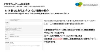 『できるWordPress』出版記念
WordPressの第一人者が指南！3時間でわかるWebサイト構築入門
「Contact Form7」というプラグインを使って、作成中のホームページにメー
ルフォームに自動返信機能を設置する方法を紹介します。
①管理画面左サイドバー［お問い合わせ］という項目から自動返信機能を
つけたいフォームを選択する
②「メール」タブを開き、「メール（2）」にチェックを入れる
③送信先を [your-email] に設定し、自動返信で送りたい内容でメッセージ
本文を作成する
8. 本書では取り上げていない機能の紹介
ーContact Form7を使ったメールフォームの作成（本書：P130-135）に関連＜ティップス1＞
 