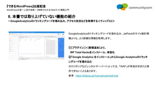 『できるWordPress』出版記念
WordPressの第一人者が指南！3時間でわかるWebサイト構築入門
GoogleAnalyticsのトラッキングコードを埋め込み、JetPackのサイト統計情
報よりも、より詳細な情報を取得します。
①［プラグイン］＞［新規追加］より、
　WP Total Hacksをインストール、有効化
②「Google Analytics をインストール」からGoogle Analyticsのトラッキ
ングコードを埋め込む
※ロリポップなどレンタルサーバーによっては、「WAF」が有効のままだと保
存できないこともあります。
参考： https://lolipop.jp/manual/user/waf-set/
8. 本書では取り上げていない機能の紹介
ーGoogleAnalyticsのトラッキングコードを埋め込み、アクセス状況などを取得する＜ティップス2＞
 