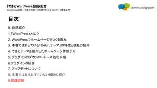 『できるWordPress』出版記念
WordPressの第一人者が指南！3時間でわかるWebサイト構築入門
0. 自己紹介
1.「WordPress」とは？
2. WordPressでホームページをつくる流れ
3. 本書で使用している「Dekiruテーマ」の特徴と機能の紹介
4. できるテーマを使用したホームページ作成デモ
5. プラグインのダウンロード〜有効化手順
6.プラグインの紹介
7. アップデートについて
8. 本書では取り上げていない機能の紹介
9.質疑応答
目次
 