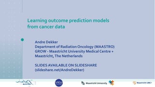Learning outcome prediction models
from cancer data
Andre Dekker
Department of Radiation Oncology (MAASTRO)
GROW - Maastricht University Medical Centre +
Maastricht,The Netherlands
SLIDES AVAILABLE ON SLIDESHARE
(slideshare.net/AndreDekker)
 