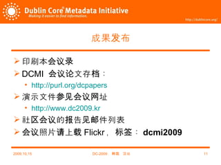 成果发布 印刷本会议录 DCMI  会议论文存档： http://purl.org/dcpapers 演示文件参见会议网址 http://www.dc2009.kr 社区会议的报告见邮件列表 会议照片请上载 Flickr ，标签： dcmi2009 2009,10,15 DC-2009 ，韩国，汉城 