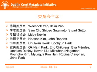 委员会主席 协调委员会 : Weesook Yeo, Ilsim Park 学术委员会 : Sam Oh, Shigeo Sugimoto, Stuart Sutton 专题讨论会 : Liddy Nevile 培训委员会 : Heesop Kim, John Roberts 出版委员会 : Chulwan Kwak, Soohyun Park 宣传委员会 : Ok Nam Park, Eric Childress, Eva Méndez, Jacques Ducloy, Keven Liu, Mitsuharu Nagamori, Myungho Kim, MyungJa Kim Han, Robina Clayphan, Jinho Park 2009,10,15 DC-2009 ，韩国，汉城 