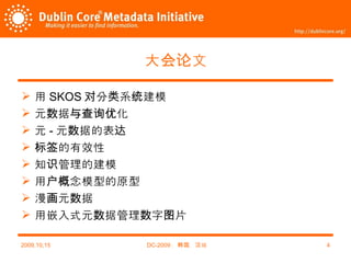 大会论文 用 SKOS 对分类系统建模 元数据与查询优化 元 - 元数据的表达 标签的有效性 知识管理的建模 用户概念模型的原型 漫画元数据 用嵌入式元数据管理数字图片 2009,10,15 DC-2009 ，韩国，汉城 