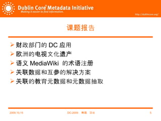 课题报告 财政部门的 DC 应用 欧洲的电视文化遗产 语义 MediaWiki  的术语注册 关联数据和互参的解决方案 关联的教育元数据和元数据抽取 2009,10,15 DC-2009 ，韩国，汉城 