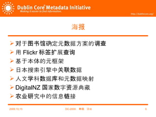 海报 对于图书馆确定元数据方案的调查 用 Flickr 标签扩展查询 基于本体的元框架 日本搜索引擎中关联数据 人文学科数据库和元数据映射 DigitalNZ 国家数字资源典藏 农业研究中的信息链接 2009,10,15 DC-2009 ，韩国，汉城 