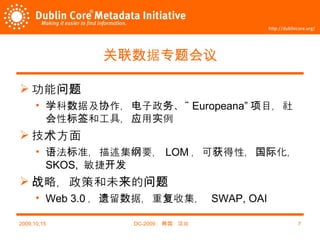 关联数据专题会议 功能问题 学科数据及协作，电子政务、“ Europeana” 项目，社会性标签和工具，应用实例 技术方面 语法标准，描述集纲要， LOM ，可获得性，国际化， SKOS ,  敏捷开发 战略，政策和未来的问题 Web 3.0 ，遗留数据，重复收集，   SWAP, OAI 2009,10,15 DC-2009 ，韩国，汉城 