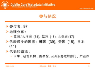 参与情况 参与者 : 97 地理分布 : 亚洲 / 大洋洲   (61),  欧洲   (18),  北美洲 (17) 代表最多的国家 :  韩国   (39),  美国   (15),  日本   (11) 代表的领域 :  大学 ,  研究机构 ,  图书馆 , 公共服务政府部门 ,  产业界 2009,10,15 DC-2009 ，韩国，汉城 