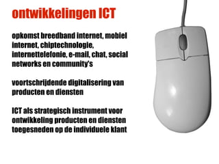 ontwikkelingen ICT
opkomst breedband internet, mobiel
internet, chiptechnologie,
internettelefonie, e-mail, chat, social
networks en community's

voortschrijdende digitalisering van
producten en diensten

ICT als strategisch instrument voor
ontwikkeling producten en diensten
toegesneden op de individuele klant
 