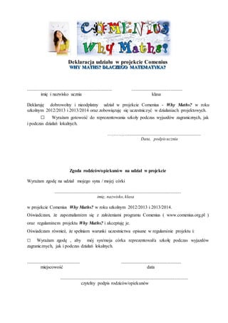 Deklaracja udziału w projekcie Comenius 
WHY MATHS??? DLACZEGO MATEMATYKA??? 
.......................................................................... ............................................ 
imię i nazwisko ucznia klasa 
Deklaruję dobrowolny i nieodpłatny udział w projekcie Comenius - Why Maths? w roku 
szkolnym 2012/2013 i 2013/2014 oraz zobowiązuję się uczestniczyć w działaniach projektowych. 
□ Wyrażam gotowość do reprezentowania szkoły podczas wyjazdów zagranicznych, jak 
i podczas działań lokalnych. 
…………................................................................. 
Data, podpis ucznia 
Zgoda rodziców/opiekunów na udział w projekcie 
Wyrażam zgodę na udział mojego syna / mojej córki 
.............................................................................................................. 
imię, nazwisko, klasa 
w projekcie Comenius Why Maths? w roku szkolnym 2012/2013 i 2013/2014. 
Oświadczam, że zapoznałam/em się z założeniami programu Comenius ( www.comenius.org.pl ) 
oraz regulaminem projektu Why Maths? i akceptuję je. 
Oświadczam również, że spełniam warunki uczestnictwa opisane w regulaminie projektu i: 
□ Wyrażam zgodę , aby mój syn/moja córka reprezentował/a szkołę podczas wyjazdów 
zagranicznych, jak i podczas działań lokalnych. 
.............................................. .................................................... 
miejscowość data 
............................................................................................................... 
czytelny podpis rodziców/opiekunów 
