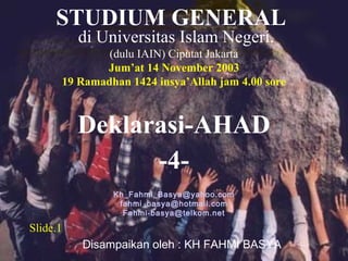 Deklarasi-AHAD
Disampaikan oleh : KH FAHMI BASYA
di Universitas Islam Negeri.
(dulu IAIN) Ciputat Jakarta
Jum’at 14 November 2003
19 Ramadhan 1424 insya’Allah jam 4.00 sore
Kh_Fahmi_Basya@yahoo.com
fahmi_basya@hotmail.com
Fahmi-basya@telkom.net
STUDIUM GENERAL
Slide.1
-4-
 