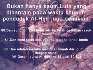 Bukan hanya kaum Luth yang
dihantam pada waktu shubuh,
penduduk Al-Hijir juga demikian.
80.Dan sungguh Penduduk Al-Hijr telah dustakan rasul-
rasul,
81.Dan kami telah beri kepada mereka tanda-tanda
kami,
82.Dan adalah mereka membuat rumah dari gunung
dengan aman.
(Al-Quran, surat Al-Hijir, ke 15 ayat 80-82)
 