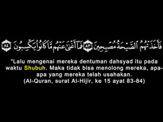 “Lalu mengenai mereka dentuman dahsyad itu pada
waktu Shubuh. Maka tidak bisa menolong mereka, apa-
apa yang mereka telah usahakan.
(Al-Quran, surat Al-Hijir, ke 15 ayat 83-84)
 