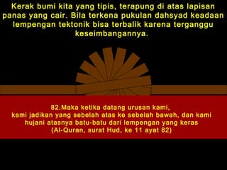Kerak bumi kita yang tipis, terapung di atas lapisan
panas yang cair. Bila terkena pukulan dahsyad keadaan
lempengan tektonik bisa terbalik karena terganggu
keseimbangannya.
82.Maka ketika datang urusan kami,
kami jadikan yang sebelah atas ke sebelah bawah, dan kami
hujani atasnya batu-batu dari lempengan yang keras
(Al-Quran, surat Hud, ke 11 ayat 82)
 