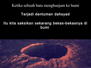 Ketika sebuah batu menghunjam ke bumi
Terjadi dentuman dahsyad
Itu kita saksikan sekarang bekas-bekasnya di
bumi
 